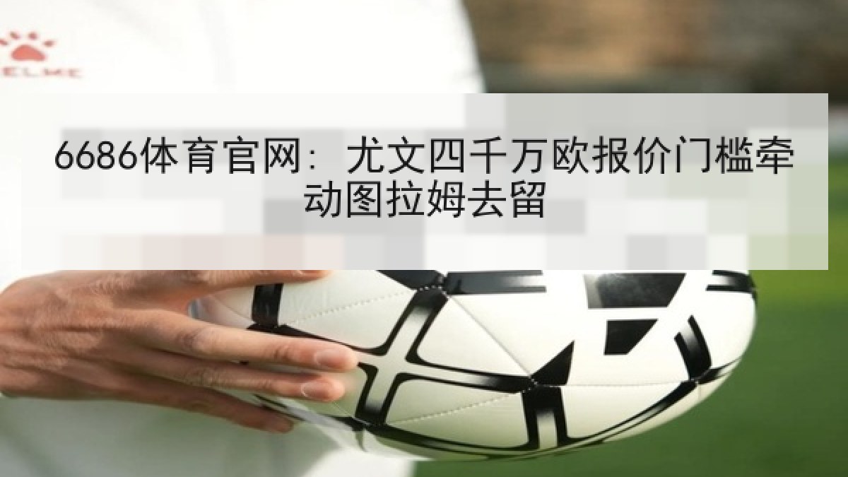 6686体育官网: 尤文四千万欧报价门槛牵动图拉姆去留