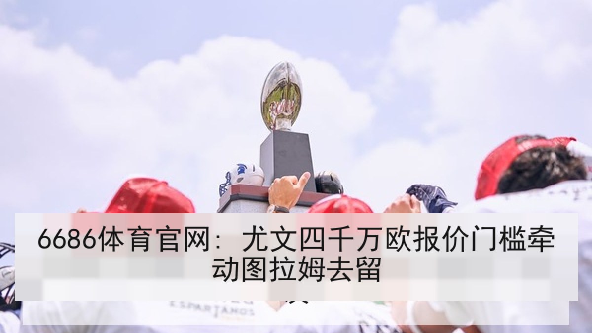6686体育官网: 尤文四千万欧报价门槛牵动图拉姆去留