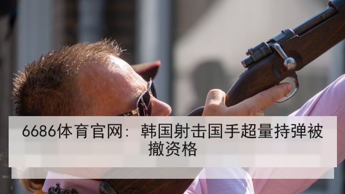 6686体育官网: 韩国射击国手超量持弹被撤资格