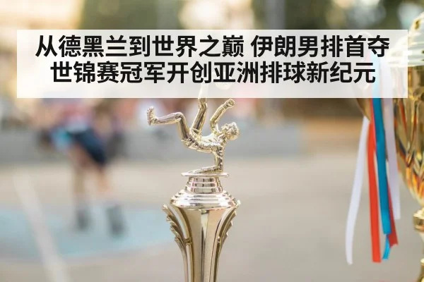 从德黑兰到世界之巅 伊朗男排首夺世锦赛冠军开创亚洲排球新纪元