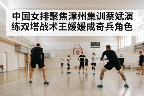 中国女排聚焦漳州集训蔡斌演练双塔战术王媛媛成奇兵角色