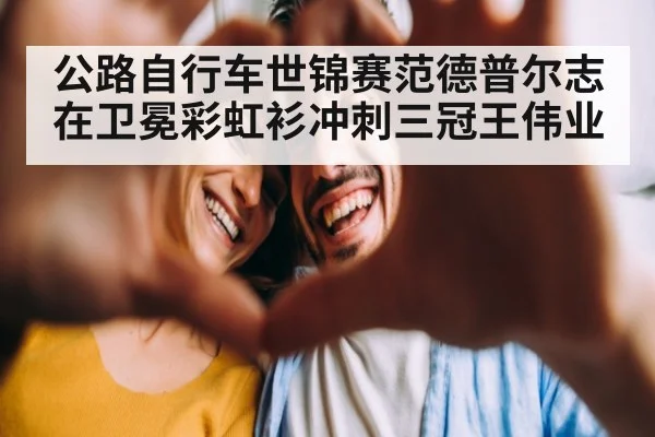 公路自行车世锦赛范德普尔志在卫冕彩虹衫冲刺三冠王伟业